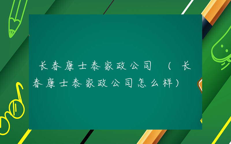 长春康士泰家政公司 (长春康士泰家政公司怎么样)